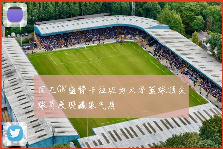 国王GM盛赞卡拉班为大学篮球顶尖球员展现赢家气质