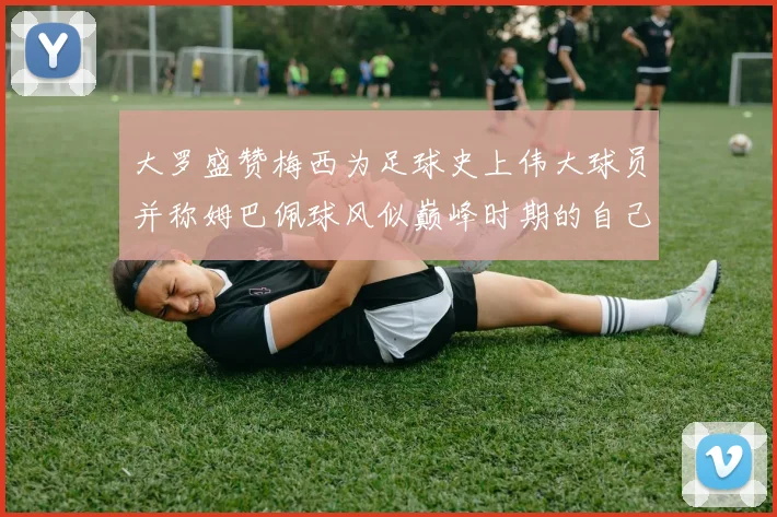 大罗盛赞梅西为足球史上伟大球员并称姆巴佩球风似巅峰时期的自己