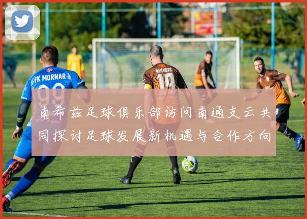 南希兹足球俱乐部访问南通支云共同探讨足球发展新机遇与合作方向