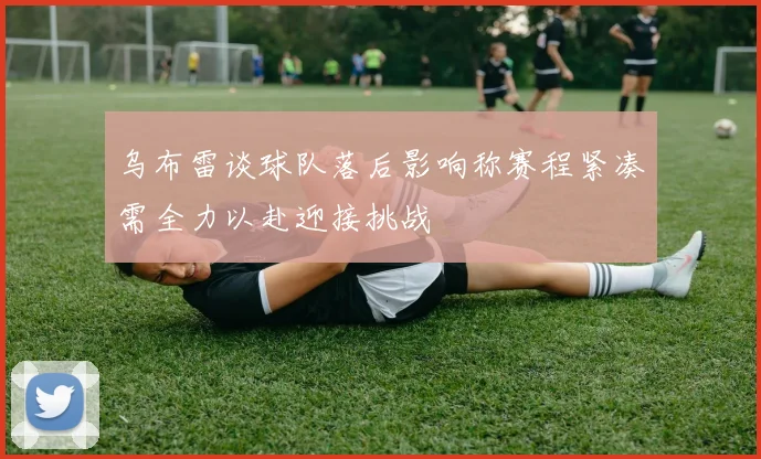 乌布雷谈球队落后影响称赛程紧凑需全力以赴迎接挑战