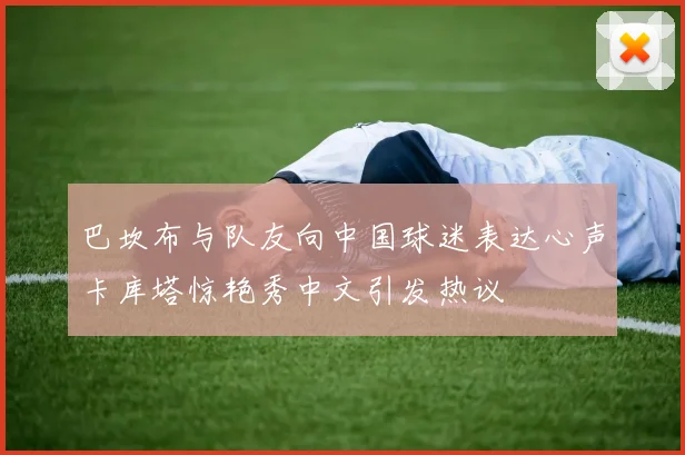 巴坎布与队友向中国球迷表达心声卡库塔惊艳秀中文引发热议