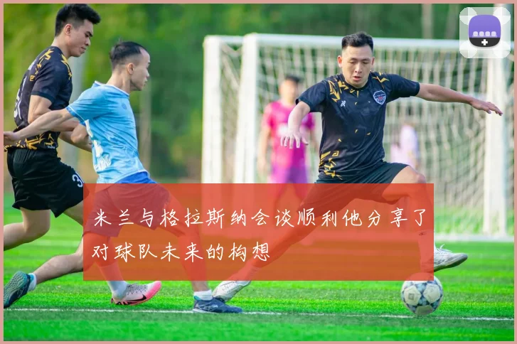 米兰与格拉斯纳会谈顺利他分享了对球队未来的构想