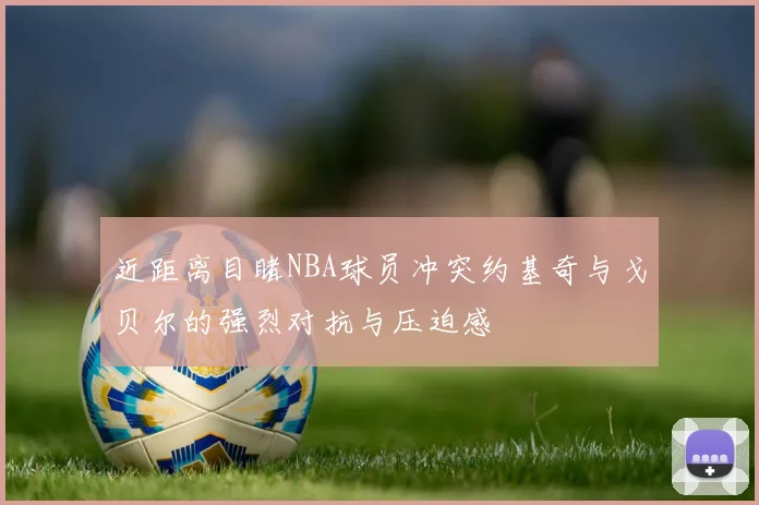 近距离目睹NBA球员冲突约基奇与戈贝尔的强烈对抗与压迫感