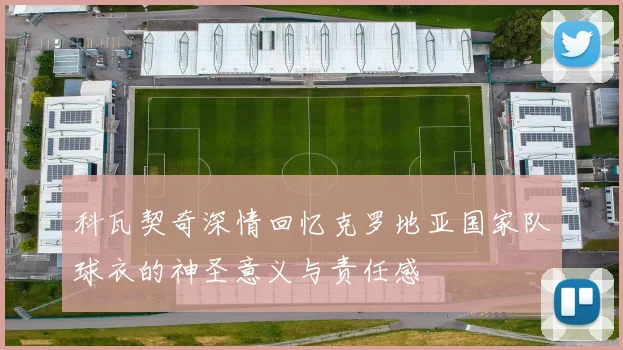 科瓦契奇深情回忆克罗地亚国家队球衣的神圣意义与责任感