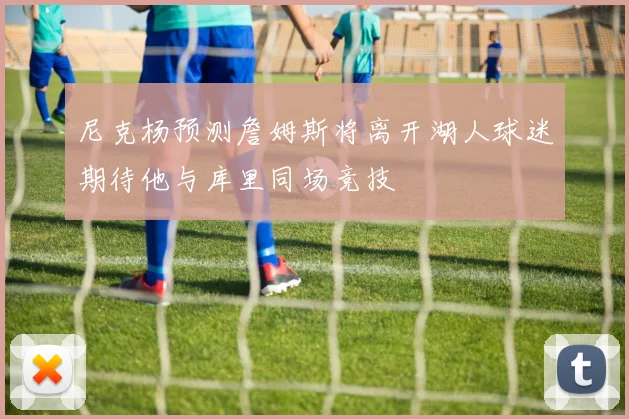 尼克杨预测詹姆斯将离开湖人球迷期待他与库里同场竞技