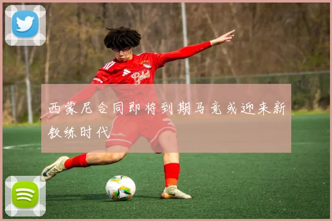 西蒙尼合同即将到期马竞或迎来新教练时代