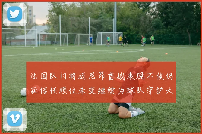法国队门将迈尼昂首战表现不佳仍获信任顺位未变继续为球队守护大门