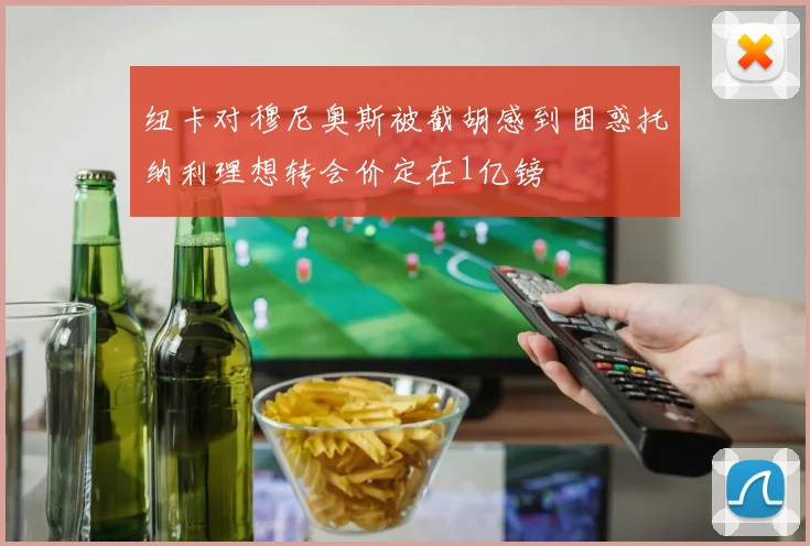 纽卡对穆尼奥斯被截胡感到困惑托纳利理想转会价定在1亿镑
