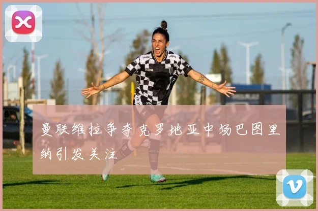 曼联维拉争夺克罗地亚中场巴图里纳引发关注