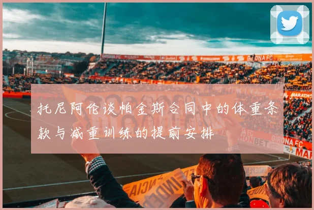 托尼阿伦谈帕金斯合同中的体重条款与减重训练的提前安排
