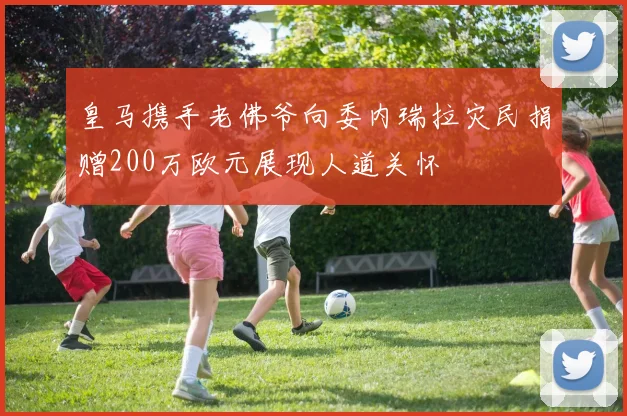 皇马携手老佛爷向委内瑞拉灾民捐赠200万欧元展现人道关怀