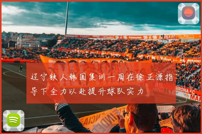 辽宁铁人韩国集训一周在徐正源指导下全力以赴提升球队实力