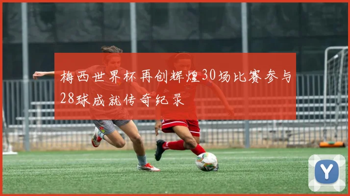 梅西世界杯再创辉煌30场比赛参与28球成就传奇纪录