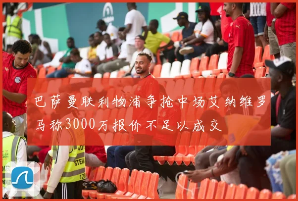巴萨曼联利物浦争抢中场艾纳维罗马称3000万报价不足以成交