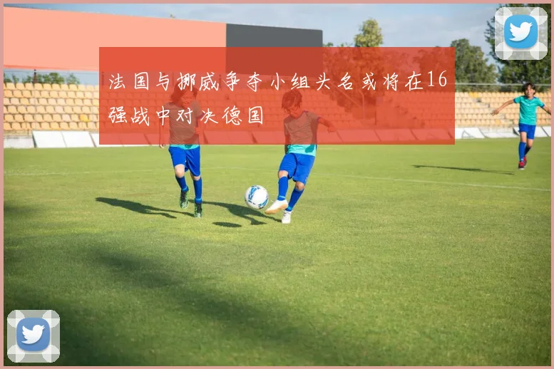 法国与挪威争夺小组头名或将在16强战中对决德国