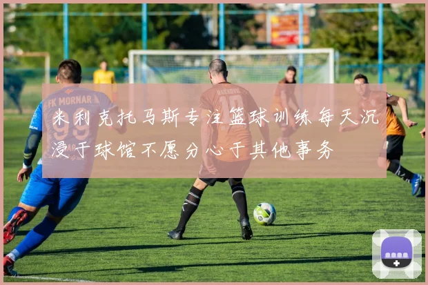 米利克托马斯专注篮球训练每天沉浸于球馆不愿分心于其他事务
