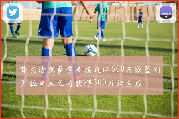 隆戈透露萨索洛接近以600万欧签利贝拉里米兰将获得300万欧分成