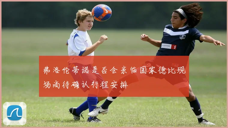 弗洛伦蒂诺是否会亲临国家德比现场尚待确认行程安排