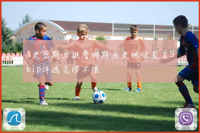 A史密斯力挺詹姆斯历史地位直言Skip评选荒谬不堪