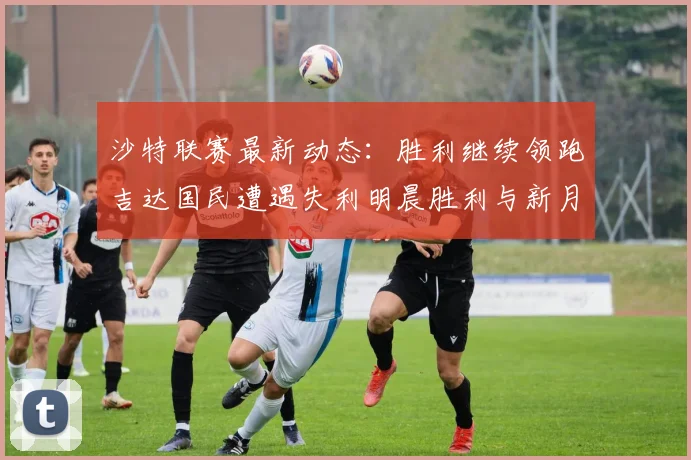 沙特联赛最新动态：胜利继续领跑吉达国民遭遇失利明晨胜利与新月激战