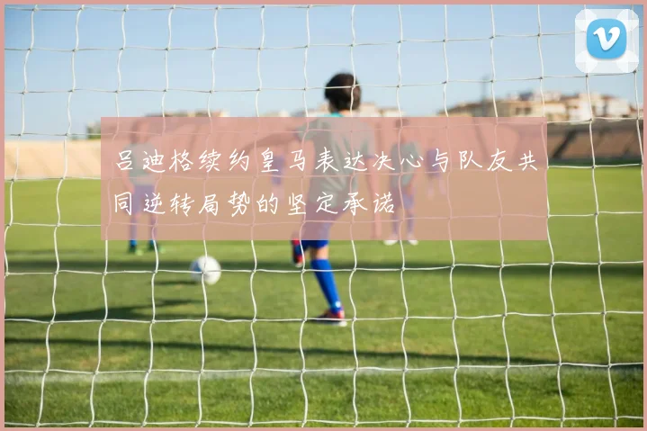吕迪格续约皇马表达决心与队友共同逆转局势的坚定承诺