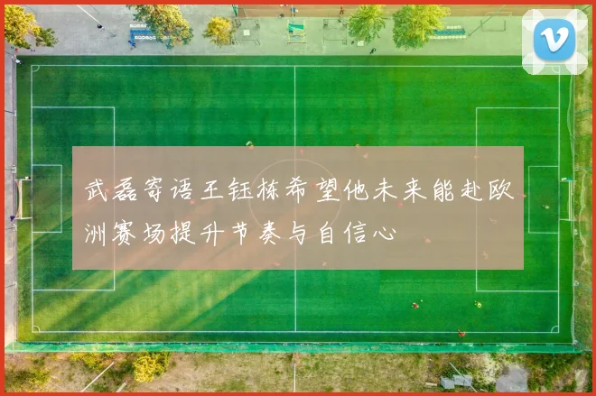武磊寄语王钰栋希望他未来能赴欧洲赛场提升节奏与自信心