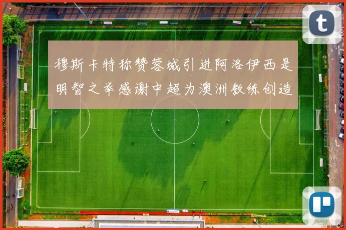 穆斯卡特称赞蓉城引进阿洛伊西是明智之举感谢中超为澳洲教练创造机会